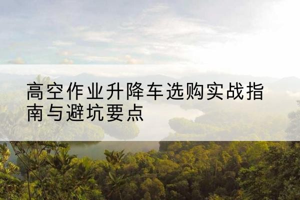 湖南升降车怎么选-高空作业升降车选购实战指南与避坑要点