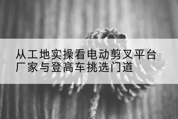 湖南电动剪叉升降平台厂家-从工地实操看电动剪叉平台厂家与登高车挑选门道