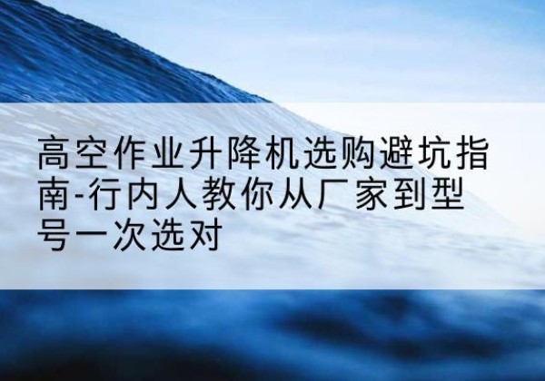 湖南升降平台厂家-高空作业升降机选购避坑指南-行内人教你从厂家到型号一次选对