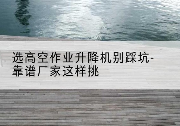 湖南剪叉式升降机厂家-选高空作业升降机别踩坑-靠谱厂家这样挑