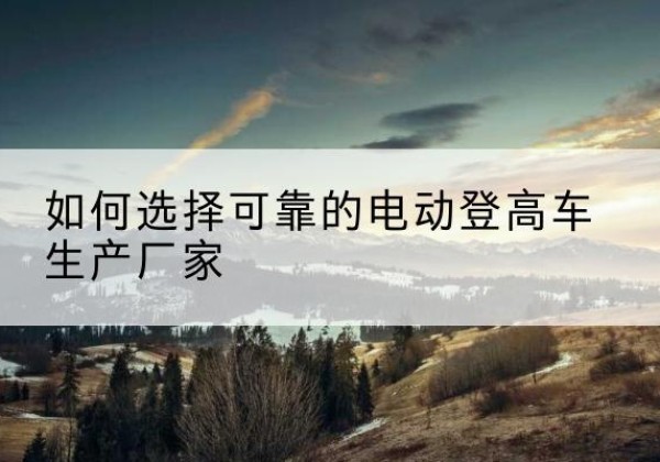 湖南电动登高车厂家-如何选择可靠的电动登高车生产厂家