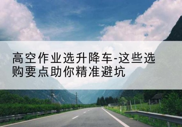 湖南升降车厂家-高空作业选升降车-这些选购要点助你*避坑