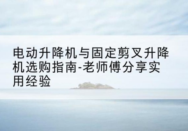湖南电动升降机怎么选-电动升降机与固定剪叉升降机选购指南-老师傅分享实用经验