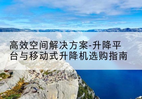 湖南升降平台厂家-*空间解决方案-升降平台与移动式升降机选购指南