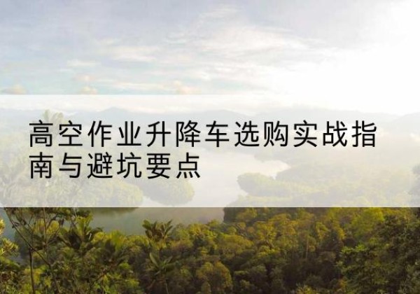 湖南升降车怎么选-高空作业升降车选购实战指南与避坑要点