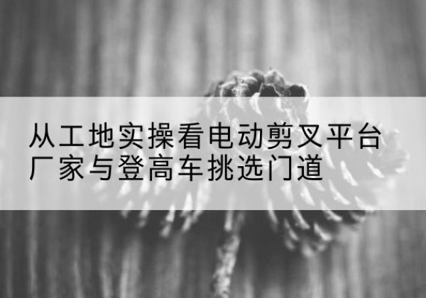 湖南电动剪叉升降平台厂家-从工地实操看电动剪叉平台厂家与登高车挑选门道