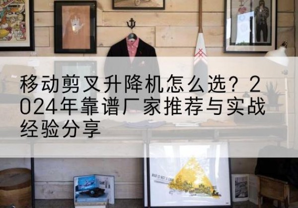 湖南升降平台厂家推荐-移动剪叉升降机怎么选？2024年靠谱厂家推荐与实战经验分享