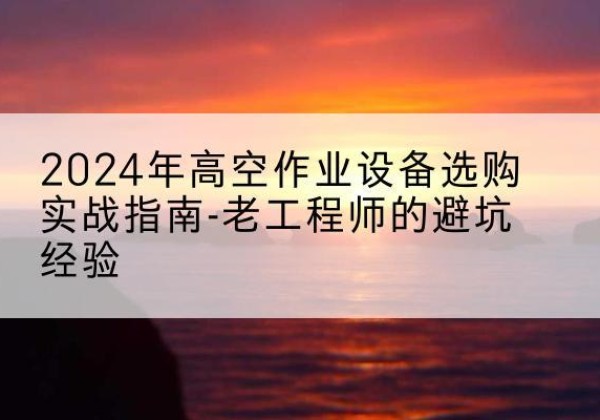 湖南高空作业升降机厂家推荐-2024年高空作业设备选购实战指南-老工程师的避坑经验